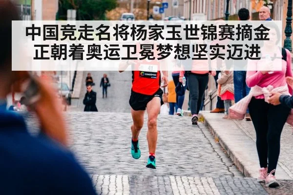 中国竞走名将杨家玉世锦赛摘金正朝着奥运卫冕梦想坚实迈进
