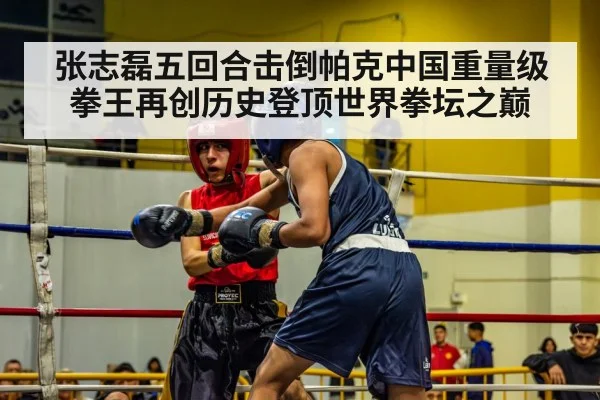 张志磊五回合击倒帕克中国重量级拳王再创历史登顶世界拳坛之巅